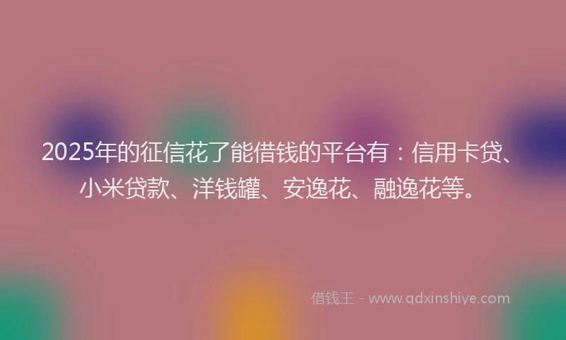 2025年的征信花了能借钱的平台有：信用卡贷、小米贷款、洋钱罐、安逸花、融逸花等。