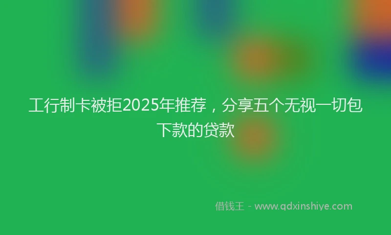 工行制卡被拒2025年推荐，分享五个无视一切包下款的贷款