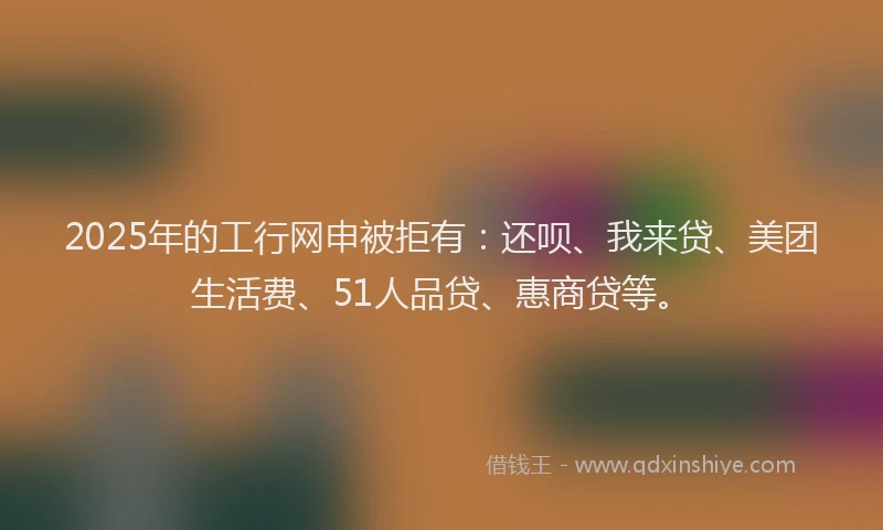 2025年的工行网申被拒有：还呗、我来贷、美团生活费、51人品贷、惠商贷等。