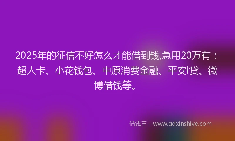 2025年的征信不好怎么才能借到钱,急用20万有：超人卡、小花钱包、中原消费金融、平安i贷、微博借钱等。