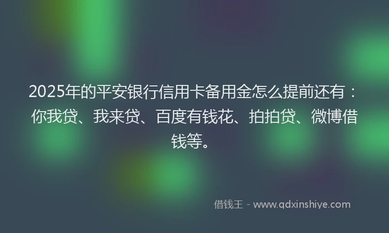 2025年的平安银行信用卡备用金怎么提前还有：你我贷、我来贷、百度有钱花、拍拍贷、微博借钱等。