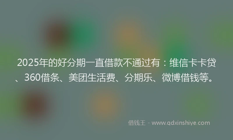 2025年的好分期一直借款不通过有：维信卡卡贷、360借条、美团生活费、分期乐、微博借钱等。