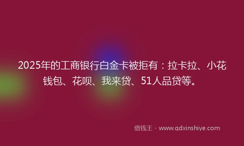 2025年的工商银行白金卡被拒有：拉卡拉、小花钱包、花呗、我来贷、51人品贷等。