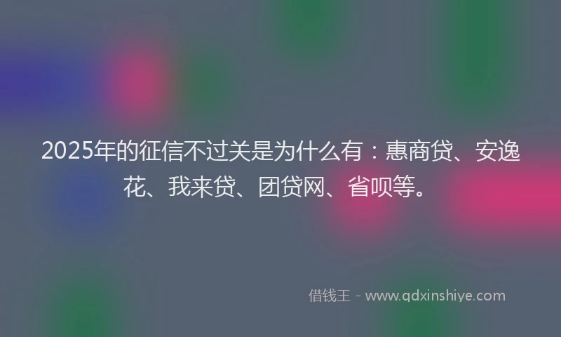 2025年的征信不过关是为什么有：惠商贷、安逸花、我来贷、团贷网、省呗等。