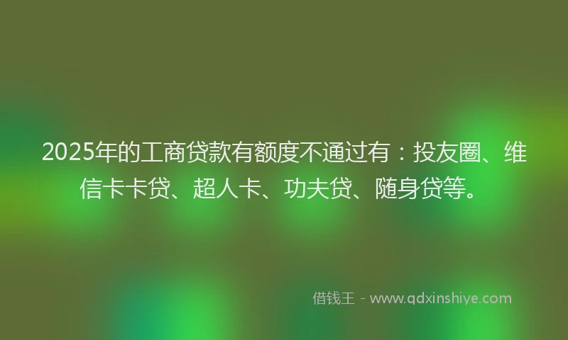 2025年的工商贷款有额度不通过有：投友圈、维信卡卡贷、超人卡、功夫贷、随身贷等。