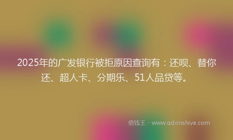 2025年的广发银行被拒原因查询有：还呗、替你还、超人卡、分期乐、51人品贷等。