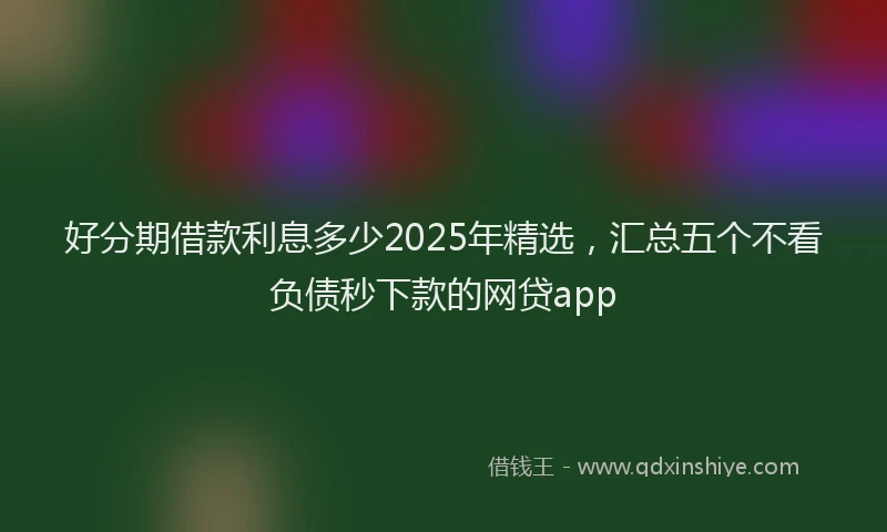 好分期借款利息多少2025年精选，汇总五个不看负债秒下款的网贷app