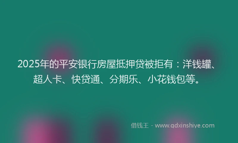 2025年的平安银行房屋抵押贷被拒有：洋钱罐、超人卡、快贷通、分期乐、小花钱包等。