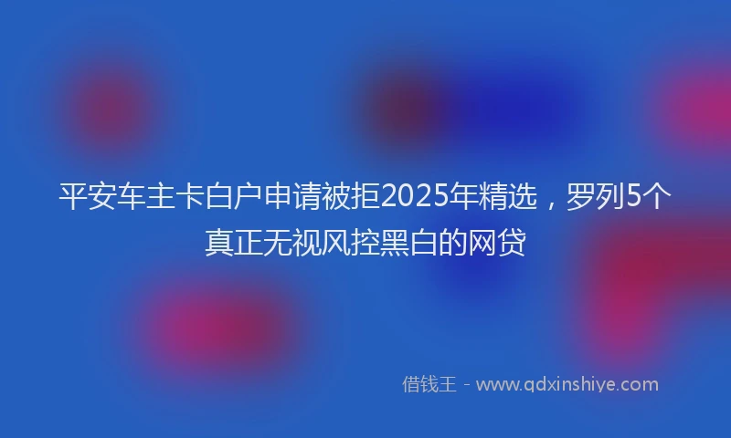 平安车主卡白户申请被拒2025年精选，罗列5个真正无视风控黑白的网贷