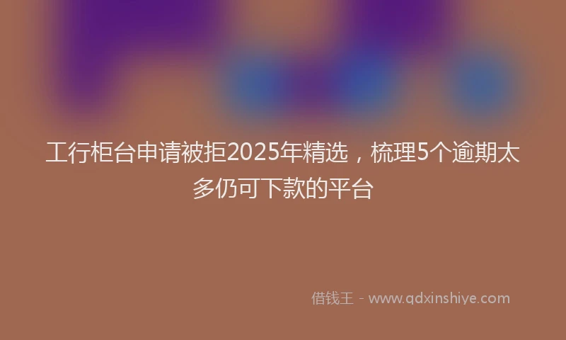 工行柜台申请被拒2025年精选，梳理5个逾期太多仍可下款的平台
