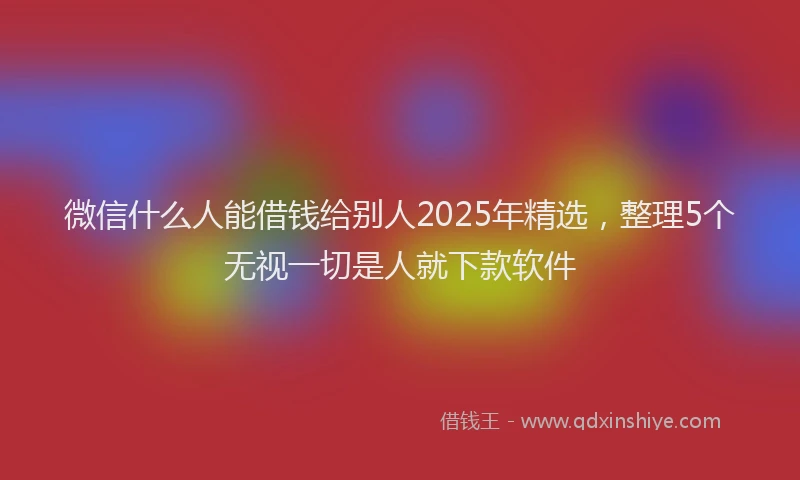 微信什么人能借钱给别人2025年精选，整理5个无视一切是人就下款软件