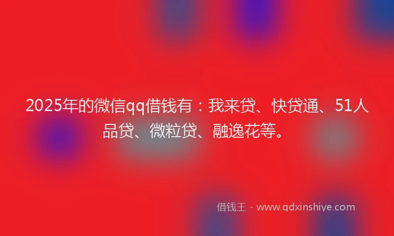 2025年的微信qq借钱有：我来贷、快贷通、51人品贷、微粒贷、融逸花等。