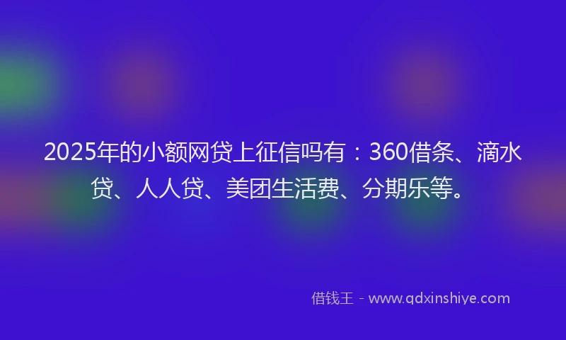 2025年的小额网贷上征信吗有：360借条、滴水贷、人人贷、美团生活费、分期乐等。