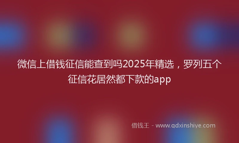 微信上借钱征信能查到吗2025年精选，罗列五个征信花居然都下款的app