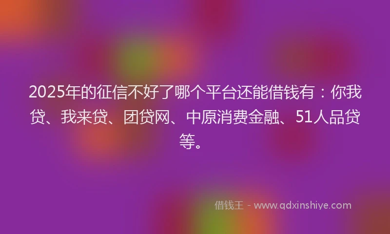 2025年的征信不好了哪个平台还能借钱有：你我贷、我来贷、团贷网、中原消费金融、51人品贷等。
