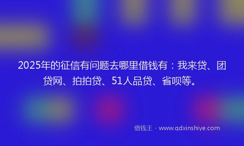 2025年的征信有问题去哪里借钱有：我来贷、团贷网、拍拍贷、51人品贷、省呗等。