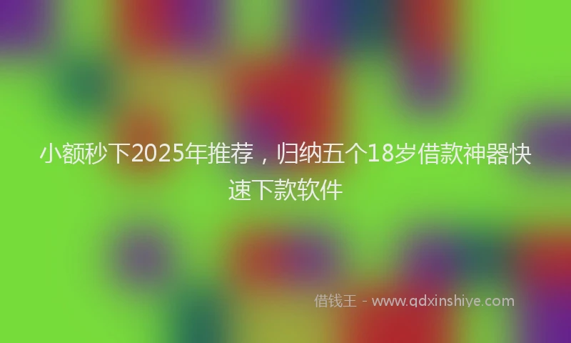 小额秒下2025年推荐，归纳五个18岁借款神器快速下款软件