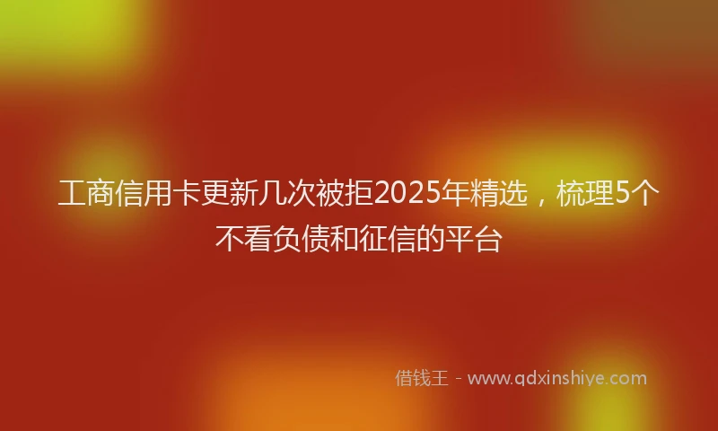 工商信用卡更新几次被拒2025年精选，梳理5个不看负债和征信的平台