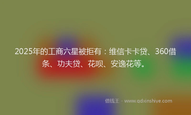 2025年的工商六星被拒有：维信卡卡贷、360借条、功夫贷、花呗、安逸花等。