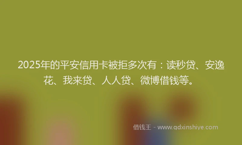 2025年的平安信用卡被拒多次有：读秒贷、安逸花、我来贷、人人贷、微博借钱等。