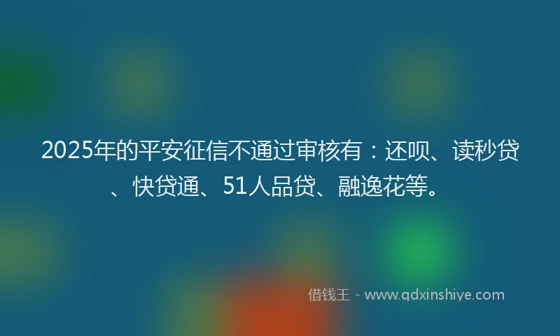 2025年的平安征信不通过审核有：还呗、读秒贷、快贷通、51人品贷、融逸花等。