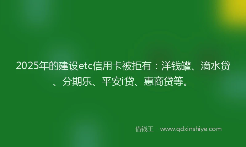 2025年的建设etc信用卡被拒有：洋钱罐、滴水贷、分期乐、平安i贷、惠商贷等。