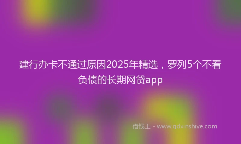 建行办卡不通过原因2025年精选，罗列5个不看负债的长期网贷app