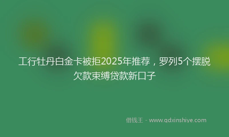 工行牡丹白金卡被拒2025年推荐，罗列5个摆脱欠款束缚贷款新口子