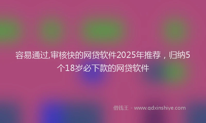 容易通过,审核快的网贷软件2025年推荐，归纳5个18岁必下款的网贷软件
