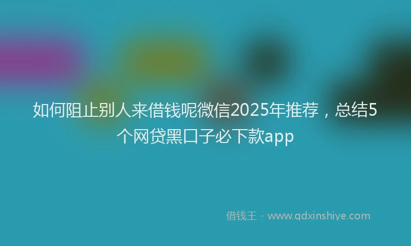 如何阻止别人来借钱呢微信2025年推荐，总结5个网贷黑口子必下款app