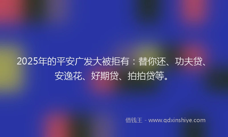 2025年的平安广发大被拒有：替你还、功夫贷、安逸花、好期贷、拍拍贷等。