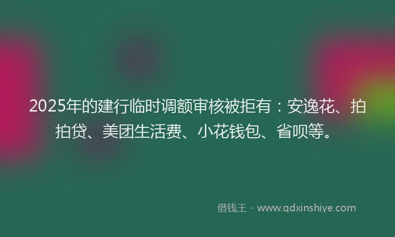2025年的建行临时调额审核被拒有：安逸花、拍拍贷、美团生活费、小花钱包、省呗等。