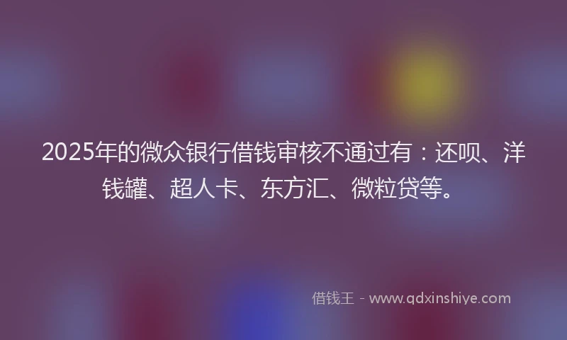 2025年的微众银行借钱审核不通过有：还呗、洋钱罐、超人卡、东方汇、微粒贷等。