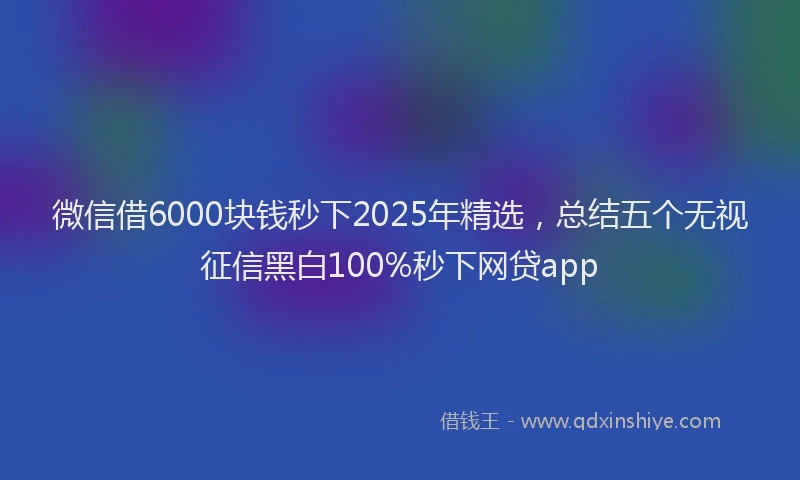 微信借6000块钱秒下2025年精选，总结五个无视征信黑白100%秒下网贷app