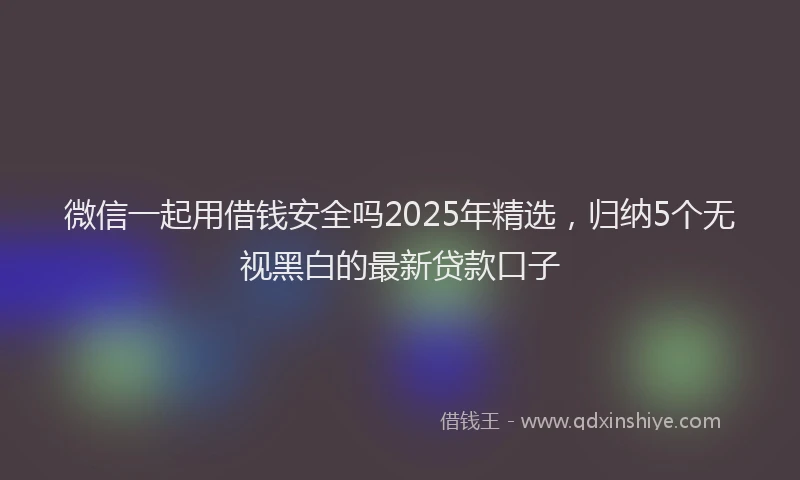 微信一起用借钱安全吗2025年精选，归纳5个无视黑白的最新贷款口子