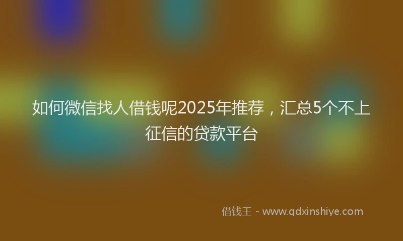 如何微信找人借钱呢2025年推荐，汇总5个不上征信的贷款平台