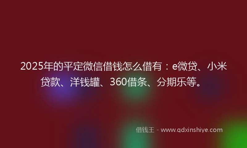 2025年的平定微信借钱怎么借有：e微贷、小米贷款、洋钱罐、360借条、分期乐等。