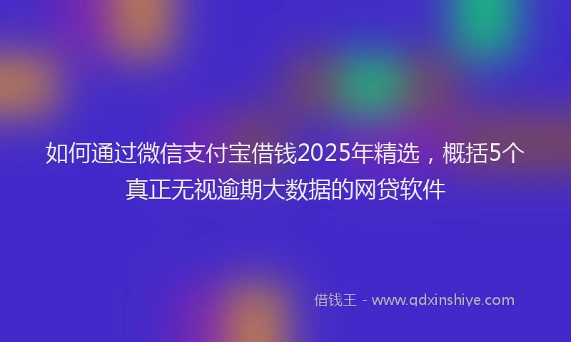 如何通过微信支付宝借钱2025年精选，概括5个真正无视逾期大数据的网贷软件