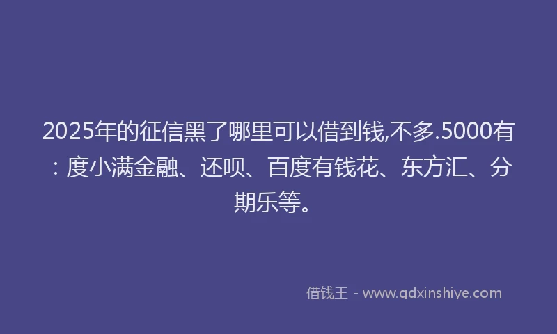2025年的征信黑了哪里可以借到钱,不多.5000有：度小满金融、还呗、百度有钱花、东方汇、分期乐等。