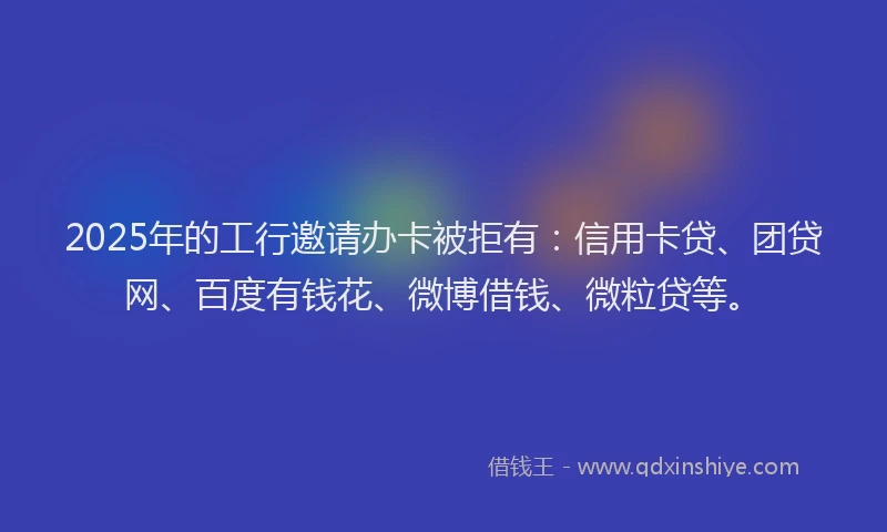 2025年的工行邀请办卡被拒有：信用卡贷、团贷网、百度有钱花、微博借钱、微粒贷等。