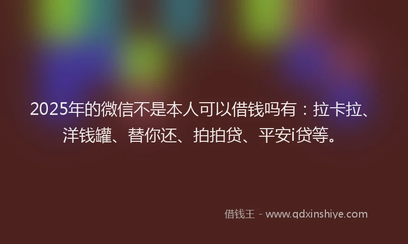 2025年的微信不是本人可以借钱吗有：拉卡拉、洋钱罐、替你还、拍拍贷、平安i贷等。