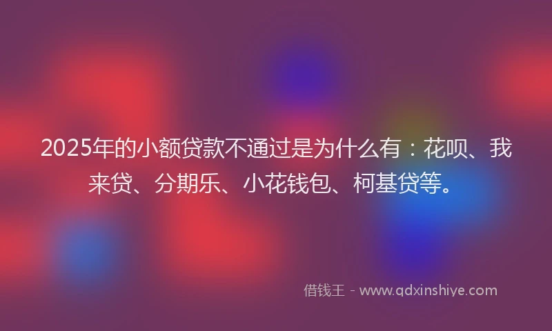 2025年的小额贷款不通过是为什么有：花呗、我来贷、分期乐、小花钱包、柯基贷等。