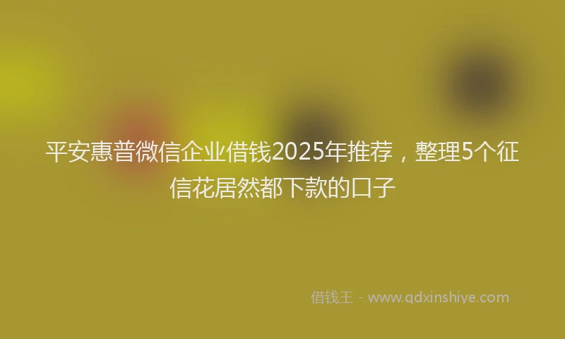平安惠普微信企业借钱2025年推荐，整理5个征信花居然都下款的口子