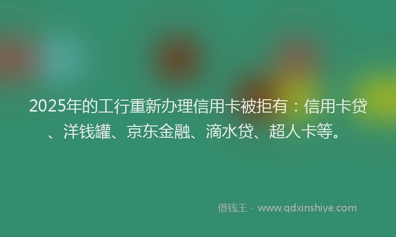 2025年的工行重新办理信用卡被拒有：信用卡贷、洋钱罐、京东金融、滴水贷、超人卡等。