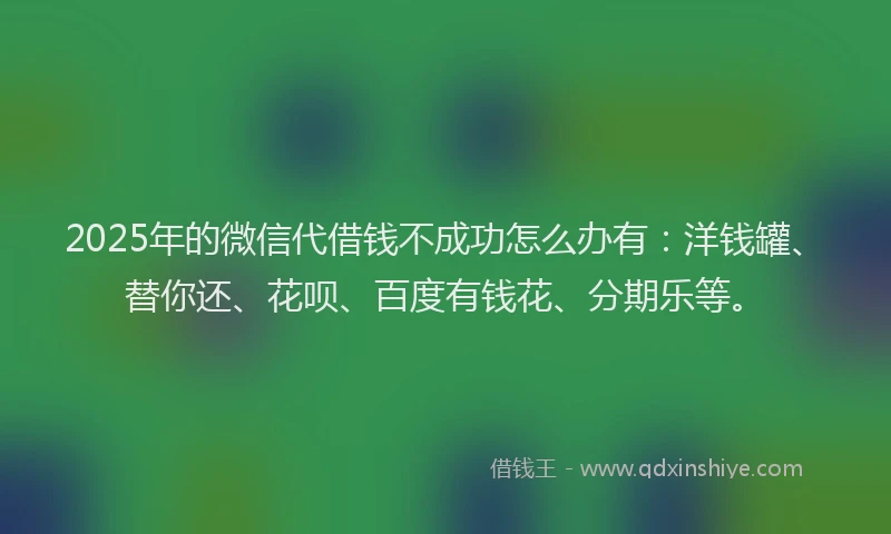 2025年的微信代借钱不成功怎么办有：洋钱罐、替你还、花呗、百度有钱花、分期乐等。