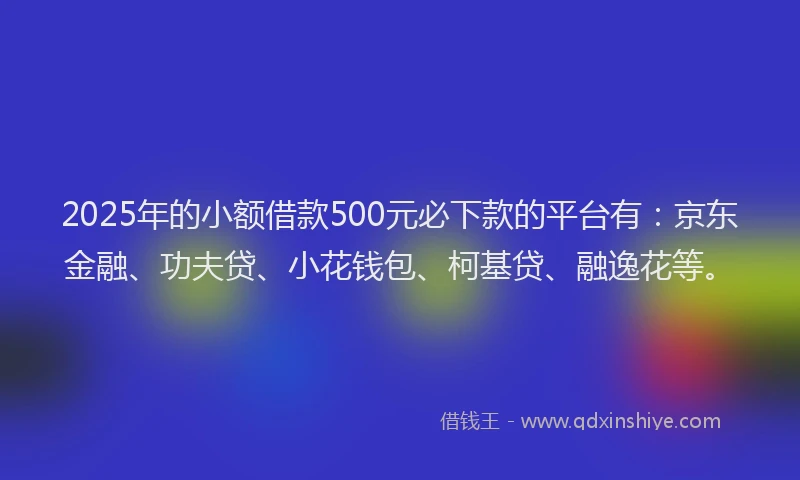 2025年的小额借款500元必下款的平台有：京东金融、功夫贷、小花钱包、柯基贷、融逸花等。