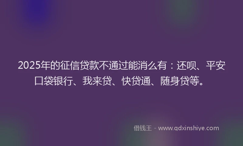2025年的征信贷款不通过能消么有：还呗、平安口袋银行、我来贷、快贷通、随身贷等。