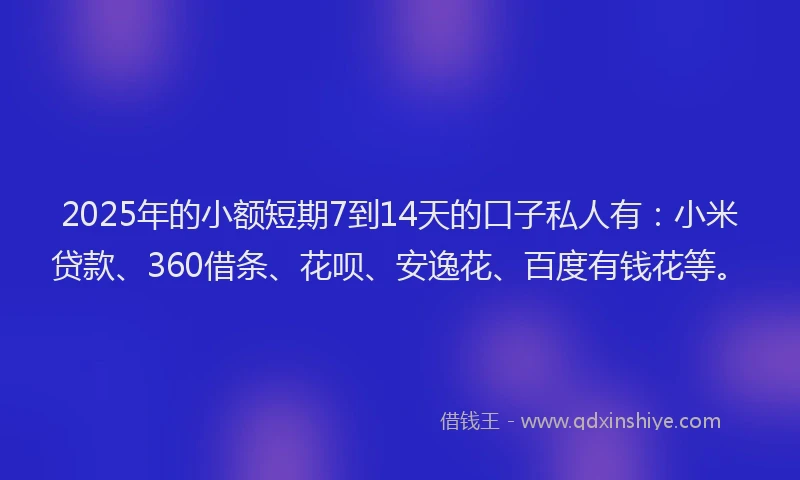 2025年的小额短期7到14天的口子私人有：小米贷款、360借条、花呗、安逸花、百度有钱花等。