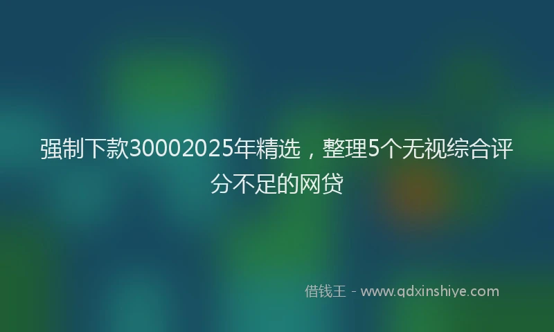强制下款30002025年精选，整理5个无视综合评分不足的网贷