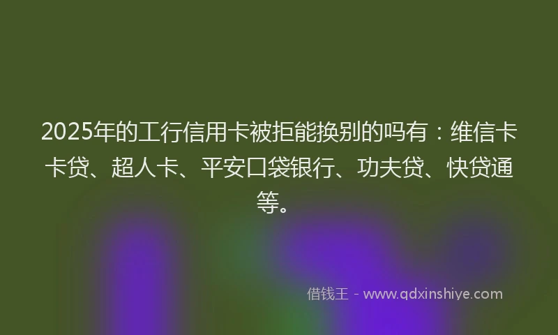 2025年的工行信用卡被拒能换别的吗有：维信卡卡贷、超人卡、平安口袋银行、功夫贷、快贷通等。
